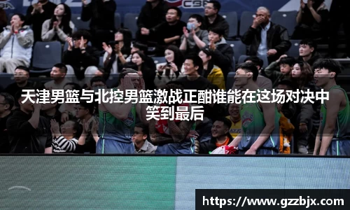 天津男篮与北控男篮激战正酣谁能在这场对决中笑到最后